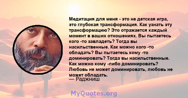 Медитация для меня - это не детская игра, это глубокая трансформация. Как узнать эту трансформацию? Это отражается каждый момент в ваших отношениях. Вы пытаетесь кого -то завладеть? Тогда вы насильственные. Как можно