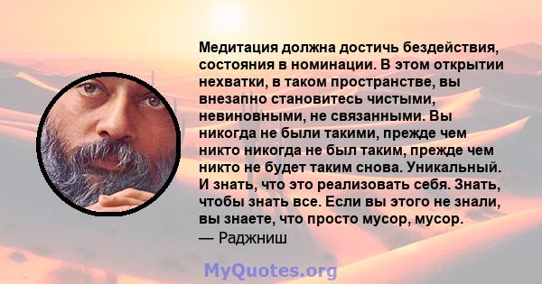 Медитация должна достичь бездействия, состояния в номинации. В этом открытии нехватки, в таком пространстве, вы внезапно становитесь чистыми, невиновными, не связанными. Вы никогда не были такими, прежде чем никто