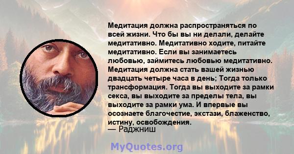 Медитация должна распространяться по всей жизни. Что бы вы ни делали, делайте медитативно. Медитативно ходите, питайте медитативно. Если вы занимаетесь любовью, займитесь любовью медитативно. Медитация должна стать