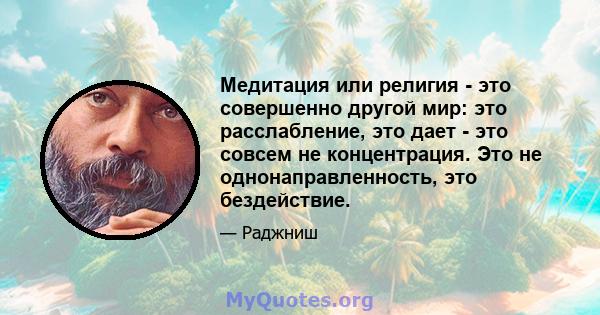 Медитация или религия - это совершенно другой мир: это расслабление, это дает - это совсем не концентрация. Это не однонаправленность, это бездействие.