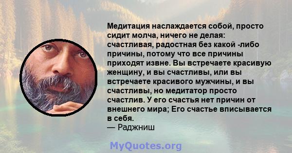 Медитация наслаждается собой, просто сидит молча, ничего не делая: счастливая, радостная без какой -либо причины, потому что все причины приходят извне. Вы встречаете красивую женщину, и вы счастливы, или вы встречаете