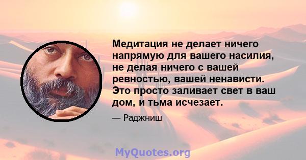 Медитация не делает ничего напрямую для вашего насилия, не делая ничего с вашей ревностью, вашей ненависти. Это просто заливает свет в ваш дом, и тьма исчезает.