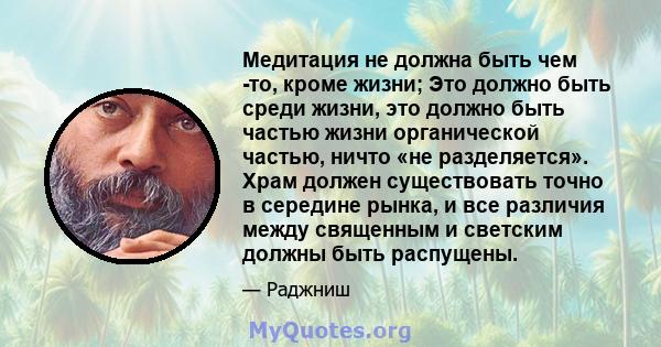 Медитация не должна быть чем -то, кроме жизни; Это должно быть среди жизни, это должно быть частью жизни органической частью, ничто «не разделяется». Храм должен существовать точно в середине рынка, и все различия между 