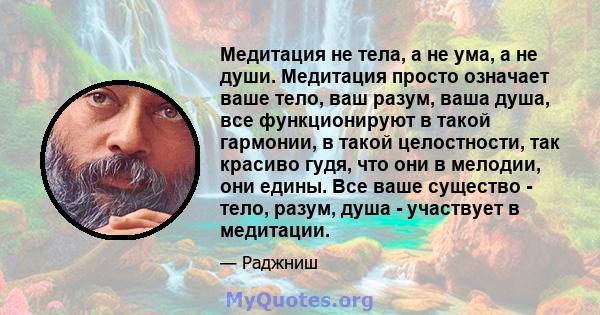 Медитация не тела, а не ума, а не души. Медитация просто означает ваше тело, ваш разум, ваша душа, все функционируют в такой гармонии, в такой целостности, так красиво гудя, что они в мелодии, они едины. Все ваше