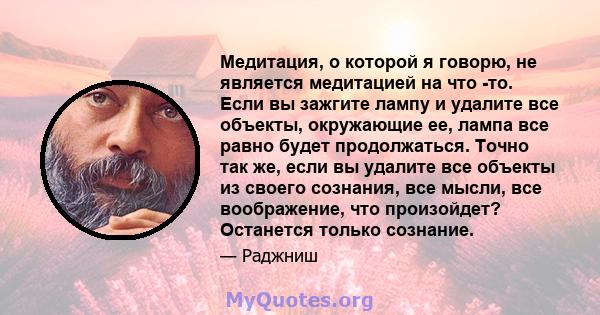 Медитация, о которой я говорю, не является медитацией на что -то. Если вы зажгите лампу и удалите все объекты, окружающие ее, лампа все равно будет продолжаться. Точно так же, если вы удалите все объекты из своего