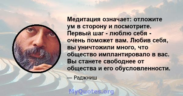 Медитация означает: отложите ум в сторону и посмотрите. Первый шаг - люблю себя - очень поможет вам. Любив себя, вы уничтожили много, что общество имплантировало в вас. Вы станете свободнее от общества и его