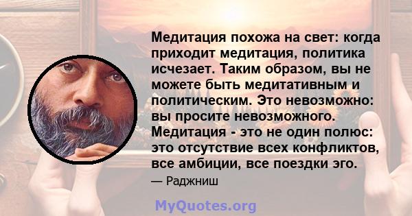 Медитация похожа на свет: когда приходит медитация, политика исчезает. Таким образом, вы не можете быть медитативным и политическим. Это невозможно: вы просите невозможного. Медитация - это не один полюс: это отсутствие 