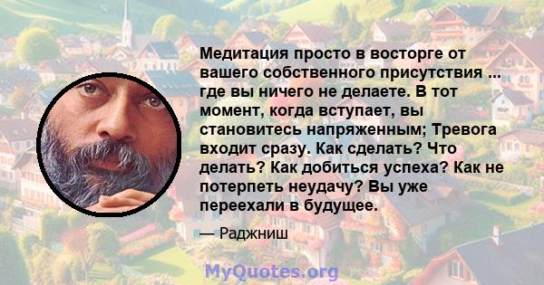 Медитация просто в восторге от вашего собственного присутствия ... где вы ничего не делаете. В тот момент, когда вступает, вы становитесь напряженным; Тревога входит сразу. Как сделать? Что делать? Как добиться успеха?