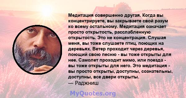 Медитация совершенно другая. Когда вы концентрируете, вы закрываете свой разум ко всему остальному. Медитация означает просто открытость, расслабленную открытость. Это не концентрация. Слушая меня, вы тоже слушаете