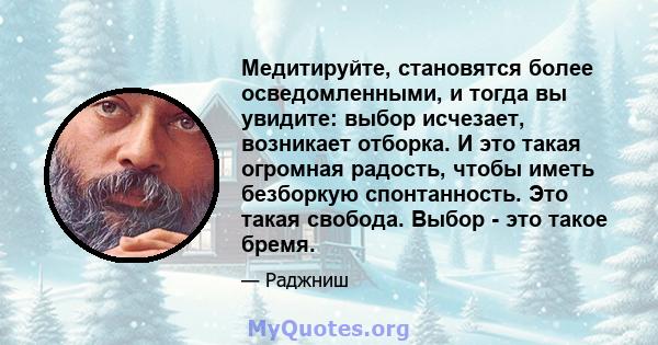 Медитируйте, становятся более осведомленными, и тогда вы увидите: выбор исчезает, возникает отборка. И это такая огромная радость, чтобы иметь безборкую спонтанность. Это такая свобода. Выбор - это такое бремя.