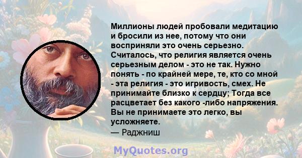 Миллионы людей пробовали медитацию и бросили из нее, потому что они восприняли это очень серьезно. Считалось, что религия является очень серьезным делом - это не так. Нужно понять - по крайней мере, те, кто со мной -