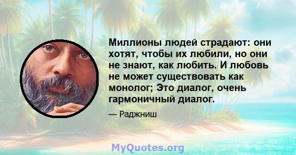 Миллионы людей страдают: они хотят, чтобы их любили, но они не знают, как любить. И любовь не может существовать как монолог; Это диалог, очень гармоничный диалог.