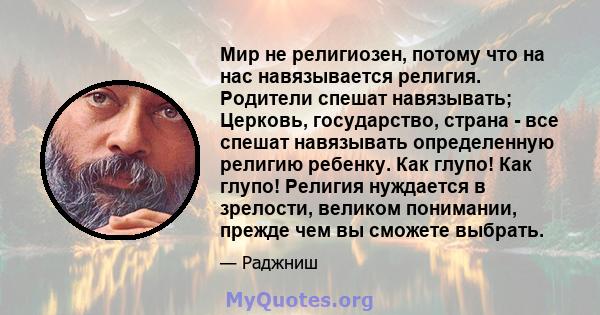 Мир не религиозен, потому что на нас навязывается религия. Родители спешат навязывать; Церковь, государство, страна - все спешат навязывать определенную религию ребенку. Как глупо! Как глупо! Религия нуждается в