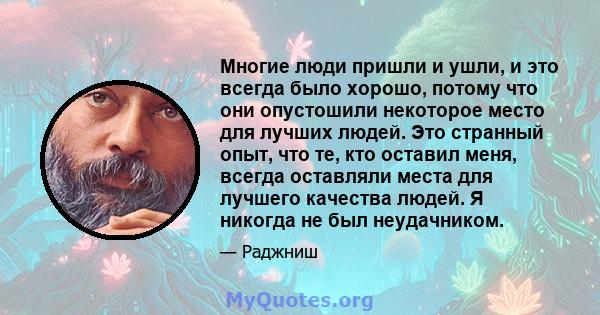 Многие люди пришли и ушли, и это всегда было хорошо, потому что они опустошили некоторое место для лучших людей. Это странный опыт, что те, кто оставил меня, всегда оставляли места для лучшего качества людей. Я никогда