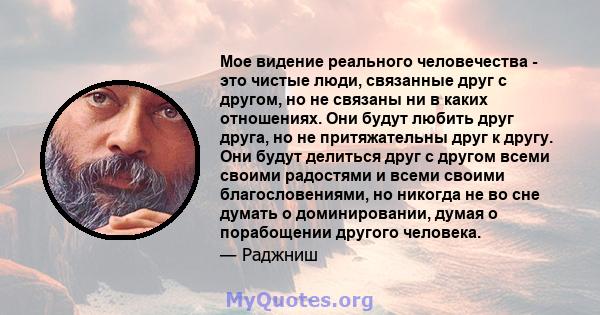 Мое видение реального человечества - это чистые люди, связанные друг с другом, но не связаны ни в каких отношениях. Они будут любить друг друга, но не притяжательны друг к другу. Они будут делиться друг с другом всеми