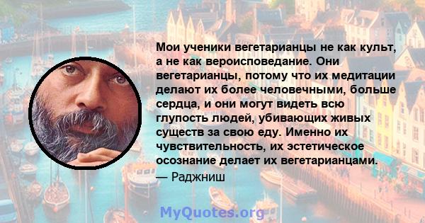 Мои ученики вегетарианцы не как культ, а не как вероисповедание. Они вегетарианцы, потому что их медитации делают их более человечными, больше сердца, и они могут видеть всю глупость людей, убивающих живых существ за