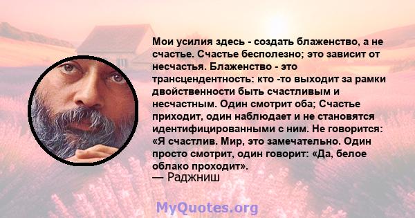 Мои усилия здесь - создать блаженство, а не счастье. Счастье бесполезно; это зависит от несчастья. Блаженство - это трансцендентность: кто -то выходит за рамки двойственности быть счастливым и несчастным. Один смотрит