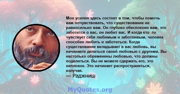 Мои усилия здесь состоит в том, чтобы помочь вам почувствовать, что существование не равносильно вам. Он глубоко обеспокоен вам, это заботится о вас, он любит вас. И когда кто -то чувствует себя любимым и заботливым,