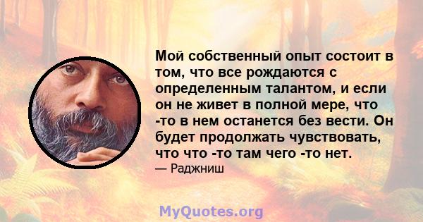 Мой собственный опыт состоит в том, что все рождаются с определенным талантом, и если он не живет в полной мере, что -то в нем останется без вести. Он будет продолжать чувствовать, что что -то там чего -то нет.