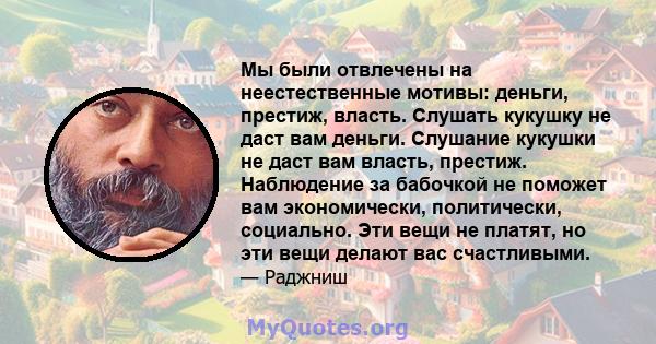 Мы были отвлечены на неестественные мотивы: деньги, престиж, власть. Слушать кукушку не даст вам деньги. Слушание кукушки не даст вам власть, престиж. Наблюдение за бабочкой не поможет вам экономически, политически,