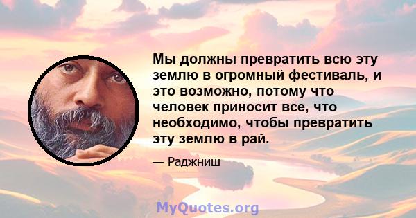 Мы должны превратить всю эту землю в огромный фестиваль, и это возможно, потому что человек приносит все, что необходимо, чтобы превратить эту землю в рай.