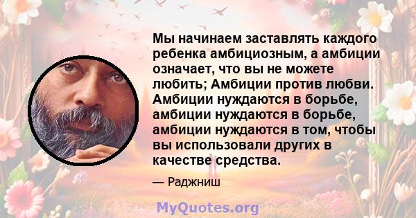 Мы начинаем заставлять каждого ребенка амбициозным, а амбиции означает, что вы не можете любить; Амбиции против любви. Амбиции нуждаются в борьбе, амбиции нуждаются в борьбе, амбиции нуждаются в том, чтобы вы