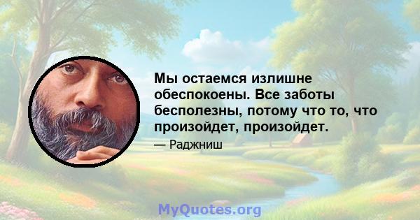 Мы остаемся излишне обеспокоены. Все заботы бесполезны, потому что то, что произойдет, произойдет.