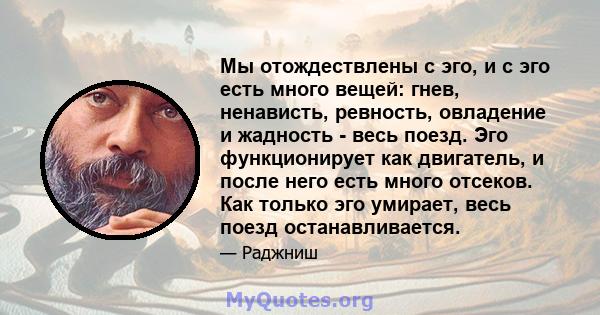 Мы отождествлены с эго, и с эго есть много вещей: гнев, ненависть, ревность, овладение и жадность - весь поезд. Эго функционирует как двигатель, и после него есть много отсеков. Как только эго умирает, весь поезд