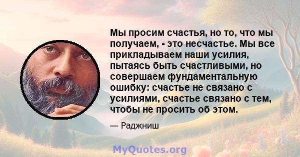 Мы просим счастья, но то, что мы получаем, - это несчастье. Мы все прикладываем наши усилия, пытаясь быть счастливыми, но совершаем фундаментальную ошибку: счастье не связано с усилиями, счастье связано с тем, чтобы не