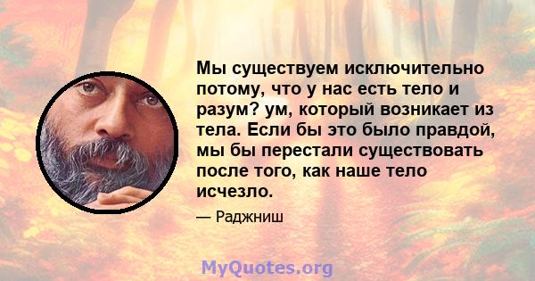 Мы существуем исключительно потому, что у нас есть тело и разум? ум, который возникает из тела. Если бы это было правдой, мы бы перестали существовать после того, как наше тело исчезло.