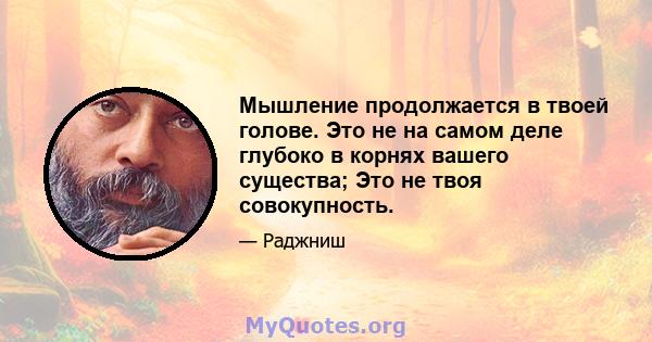 Мышление продолжается в твоей голове. Это не на самом деле глубоко в корнях вашего существа; Это не твоя совокупность.