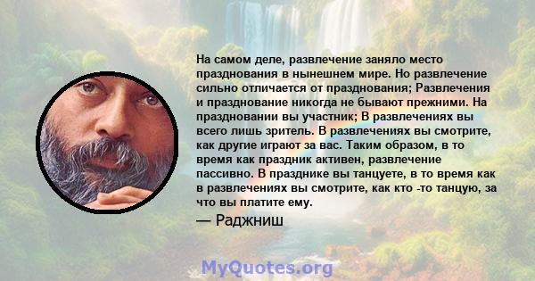 На самом деле, развлечение заняло место празднования в нынешнем мире. Но развлечение сильно отличается от празднования; Развлечения и празднование никогда не бывают прежними. На праздновании вы участник; В развлечениях