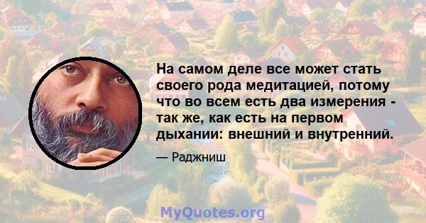 На самом деле все может стать своего рода медитацией, потому что во всем есть два измерения - так же, как есть на первом дыхании: внешний и внутренний.