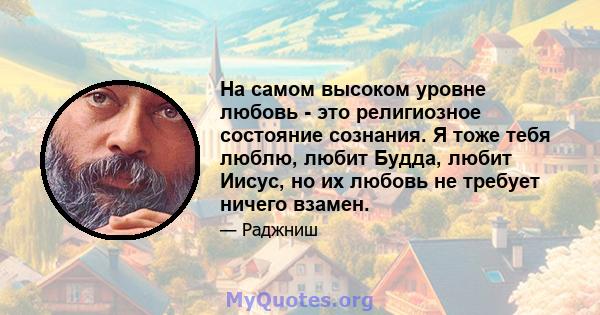 На самом высоком уровне любовь - это религиозное состояние сознания. Я тоже тебя люблю, любит Будда, любит Иисус, но их любовь не требует ничего взамен.