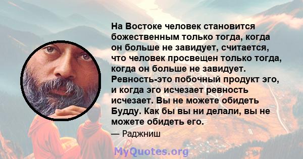 На Востоке человек становится божественным только тогда, когда он больше не завидует, считается, что человек просвещен только тогда, когда он больше не завидует. Ревность-это побочный продукт эго, и когда эго исчезает