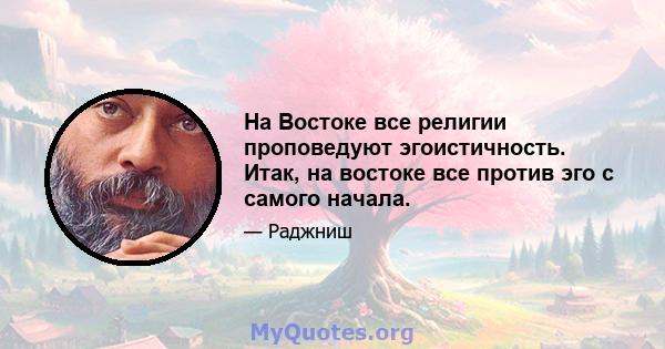 На Востоке все религии проповедуют эгоистичность. Итак, на востоке все против эго с самого начала.