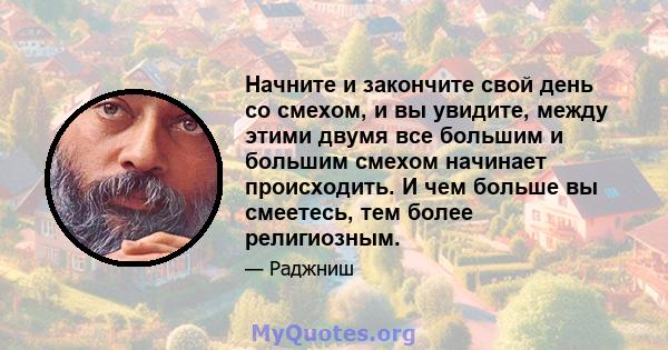 Начните и закончите свой день со смехом, и вы увидите, между этими двумя все большим и большим смехом начинает происходить. И чем больше вы смеетесь, тем более религиозным.