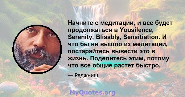 Начните с медитации, и все будет продолжаться в Yousilence, Serenity, Blissbly, Sensitiation. И что бы ни вышло из медитации, постарайтесь вывести это в жизнь. Поделитесь этим, потому что все общие растет быстро.