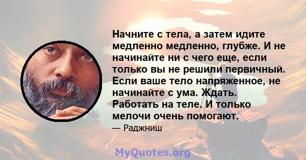 Начните с тела, а затем идите медленно медленно, глубже. И не начинайте ни с чего еще, если только вы не решили первичный. Если ваше тело напряженное, не начинайте с ума. Ждать. Работать на теле. И только мелочи очень