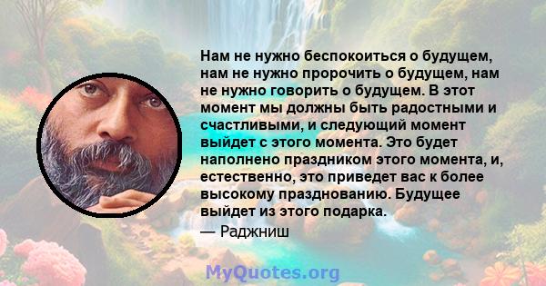 Нам не нужно беспокоиться о будущем, нам не нужно пророчить о будущем, нам не нужно говорить о будущем. В этот момент мы должны быть радостными и счастливыми, и следующий момент выйдет с этого момента. Это будет