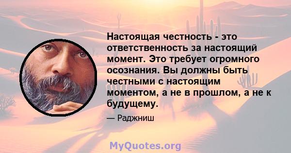 Настоящая честность - это ответственность за настоящий момент. Это требует огромного осознания. Вы должны быть честными с настоящим моментом, а не в прошлом, а не к будущему.