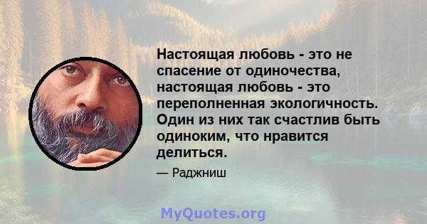 Настоящая любовь - это не спасение от одиночества, настоящая любовь - это переполненная экологичность. Один из них так счастлив быть одиноким, что нравится делиться.