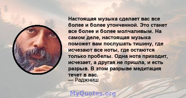 Настоящая музыка сделает вас все более и более утонченной. Это станет все более и более молчаливым. На самом деле, настоящая музыка поможет вам послушать тишину, где исчезают все ноты, где остаются только пробелы. Одна