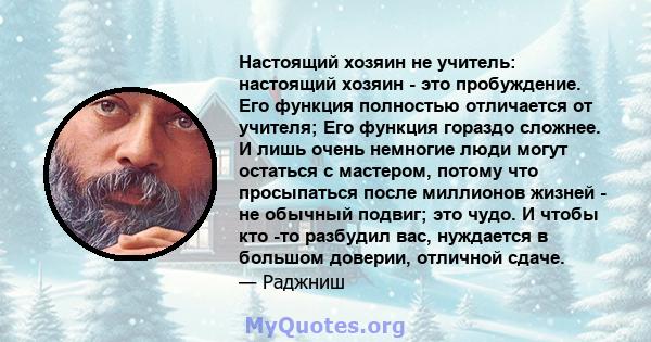 Настоящий хозяин не учитель: настоящий хозяин - это пробуждение. Его функция полностью отличается от учителя; Его функция гораздо сложнее. И лишь очень немногие люди могут остаться с мастером, потому что просыпаться