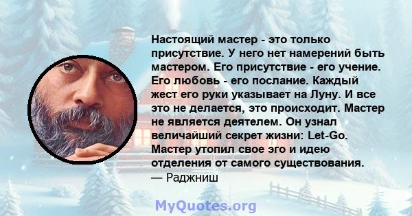 Настоящий мастер - это только присутствие. У него нет намерений быть мастером. Его присутствие - его учение. Его любовь - его послание. Каждый жест его руки указывает на Луну. И все это не делается, это происходит.