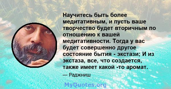 Научитесь быть более медитативным, и пусть ваше творчество будет вторичным по отношению к вашей медитативности. Тогда у вас будет совершенно другое состояние бытия - экстази; И из экстаза, все, что создается, также