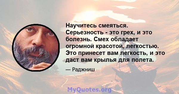 Научитесь смеяться. Серьезность - это грех, и это болезнь. Смех обладает огромной красотой, легкостью. Это принесет вам легкость, и это даст вам крылья для полета.