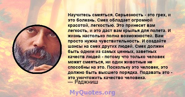 Научитесь смеяться. Серьезность - это грех, и это болезнь. Смех обладает огромной красотой, легкостью. Это принесет вам легкость, и это даст вам крылья для полета. И жизнь настолько полна возможностей. Вам просто нужна