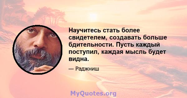 Научитесь стать более свидетелем, создавать больше бдительности. Пусть каждый поступил, каждая мысль будет видна.