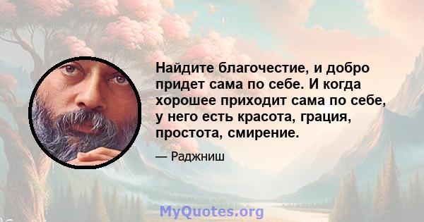 Найдите благочестие, и добро придет сама по себе. И когда хорошее приходит сама по себе, у него есть красота, грация, простота, смирение.